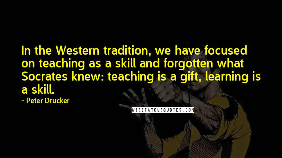 Peter Drucker Quotes: In the Western tradition, we have focused on teaching as a skill and forgotten what Socrates knew: teaching is a gift, learning is a skill.