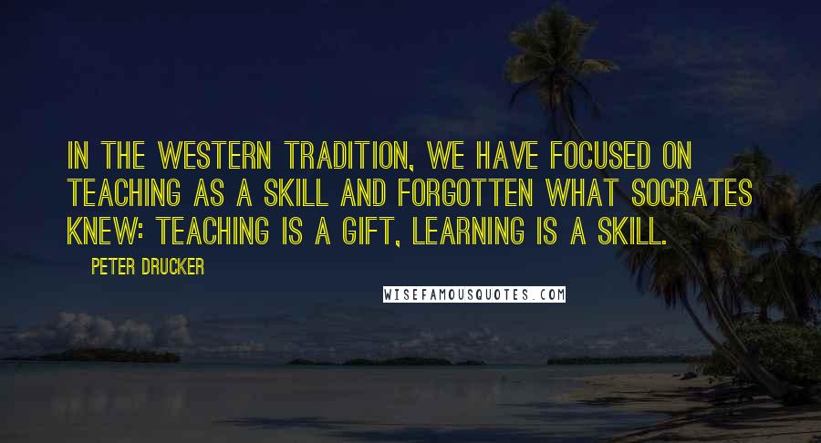 Peter Drucker Quotes: In the Western tradition, we have focused on teaching as a skill and forgotten what Socrates knew: teaching is a gift, learning is a skill.