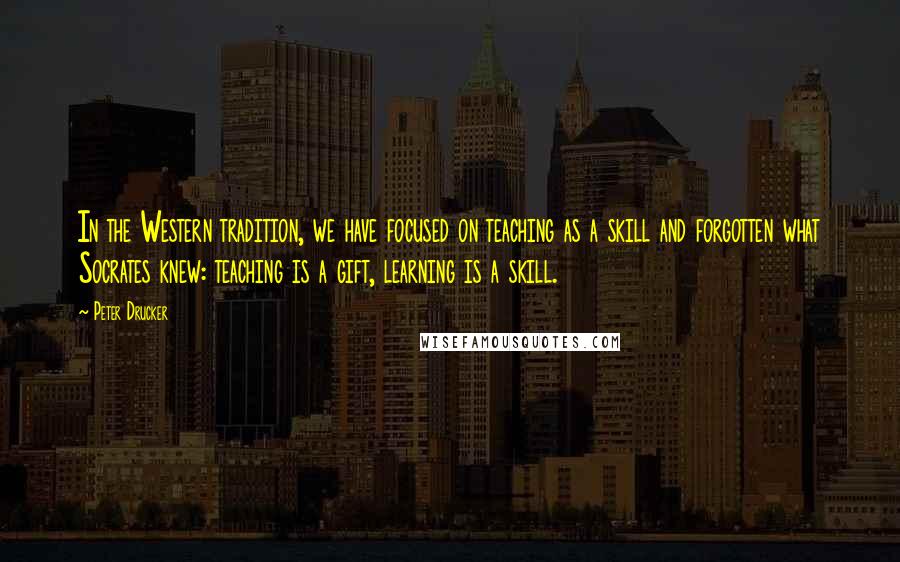 Peter Drucker Quotes: In the Western tradition, we have focused on teaching as a skill and forgotten what Socrates knew: teaching is a gift, learning is a skill.