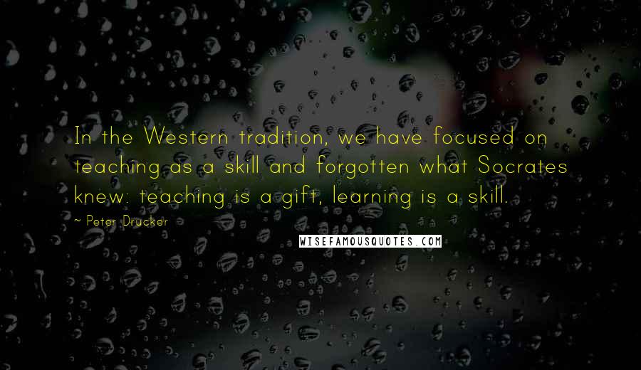 Peter Drucker Quotes: In the Western tradition, we have focused on teaching as a skill and forgotten what Socrates knew: teaching is a gift, learning is a skill.