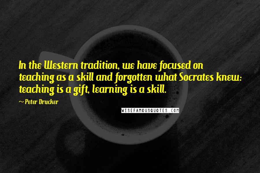 Peter Drucker Quotes: In the Western tradition, we have focused on teaching as a skill and forgotten what Socrates knew: teaching is a gift, learning is a skill.