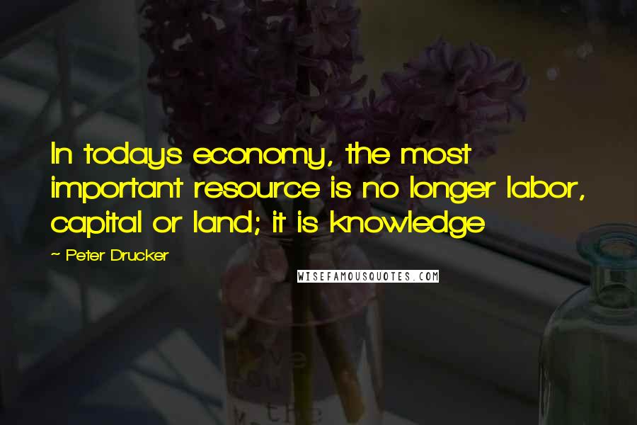 Peter Drucker Quotes: In todays economy, the most important resource is no longer labor, capital or land; it is knowledge