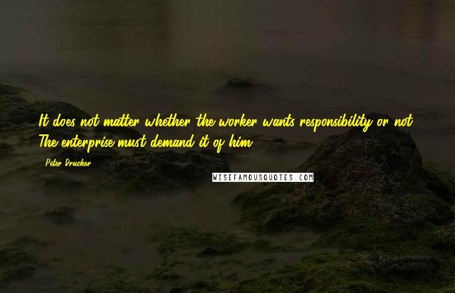 Peter Drucker Quotes: It does not matter whether the worker wants responsibility or not, The enterprise must demand it of him.