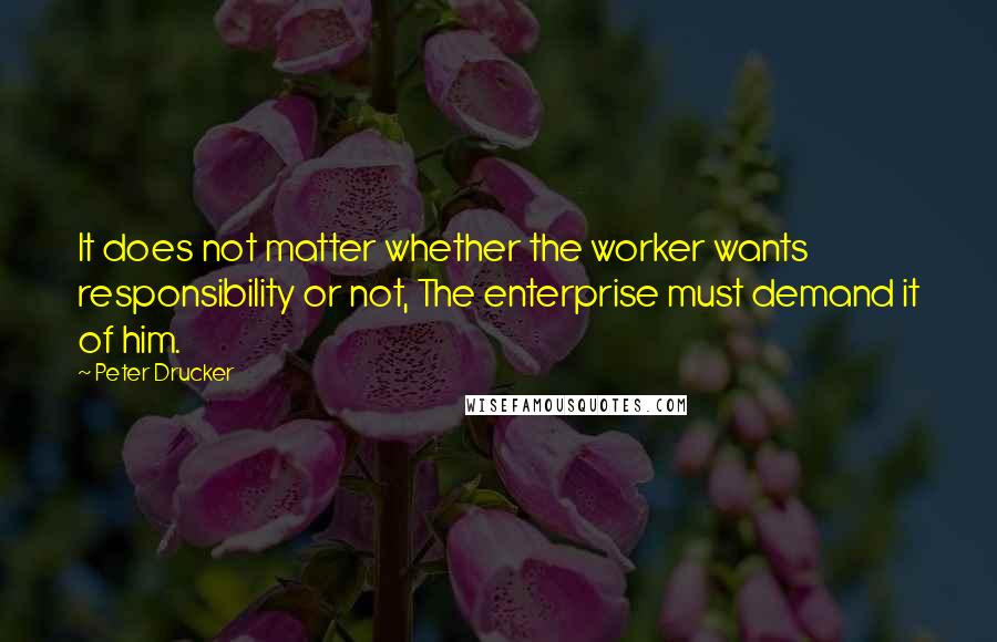 Peter Drucker Quotes: It does not matter whether the worker wants responsibility or not, The enterprise must demand it of him.