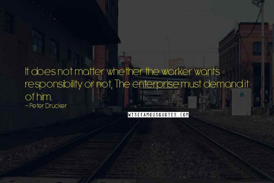 Peter Drucker Quotes: It does not matter whether the worker wants responsibility or not, The enterprise must demand it of him.