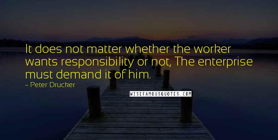 Peter Drucker Quotes: It does not matter whether the worker wants responsibility or not, The enterprise must demand it of him.