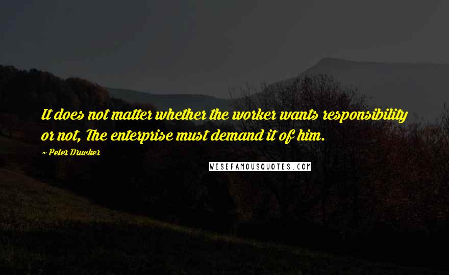 Peter Drucker Quotes: It does not matter whether the worker wants responsibility or not, The enterprise must demand it of him.