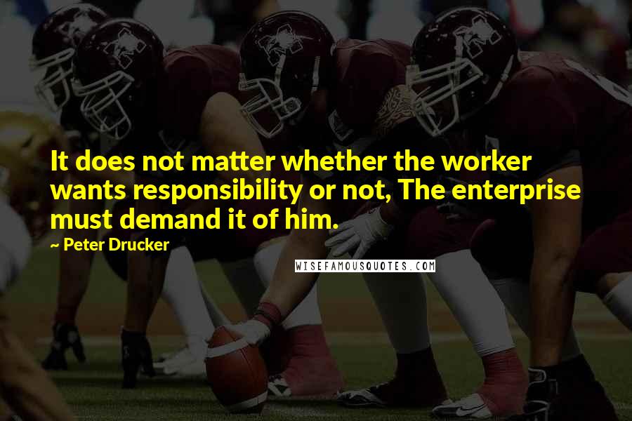 Peter Drucker Quotes: It does not matter whether the worker wants responsibility or not, The enterprise must demand it of him.