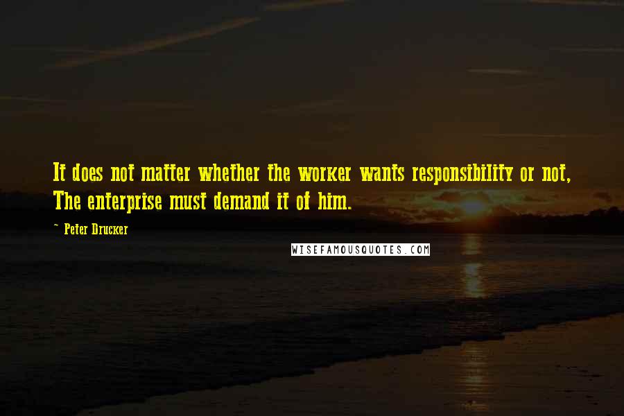 Peter Drucker Quotes: It does not matter whether the worker wants responsibility or not, The enterprise must demand it of him.