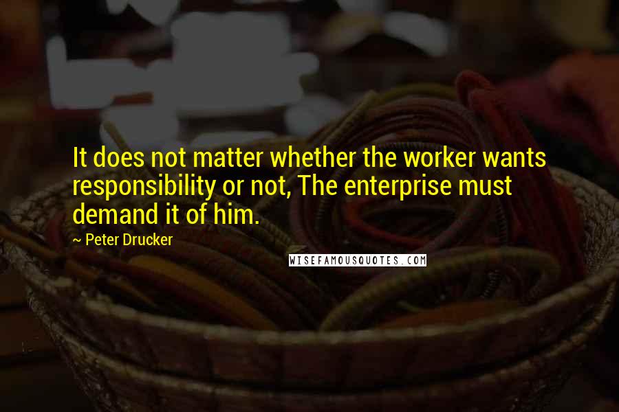 Peter Drucker Quotes: It does not matter whether the worker wants responsibility or not, The enterprise must demand it of him.