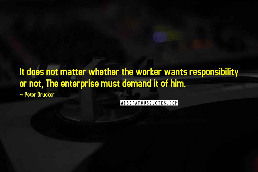 Peter Drucker Quotes: It does not matter whether the worker wants responsibility or not, The enterprise must demand it of him.