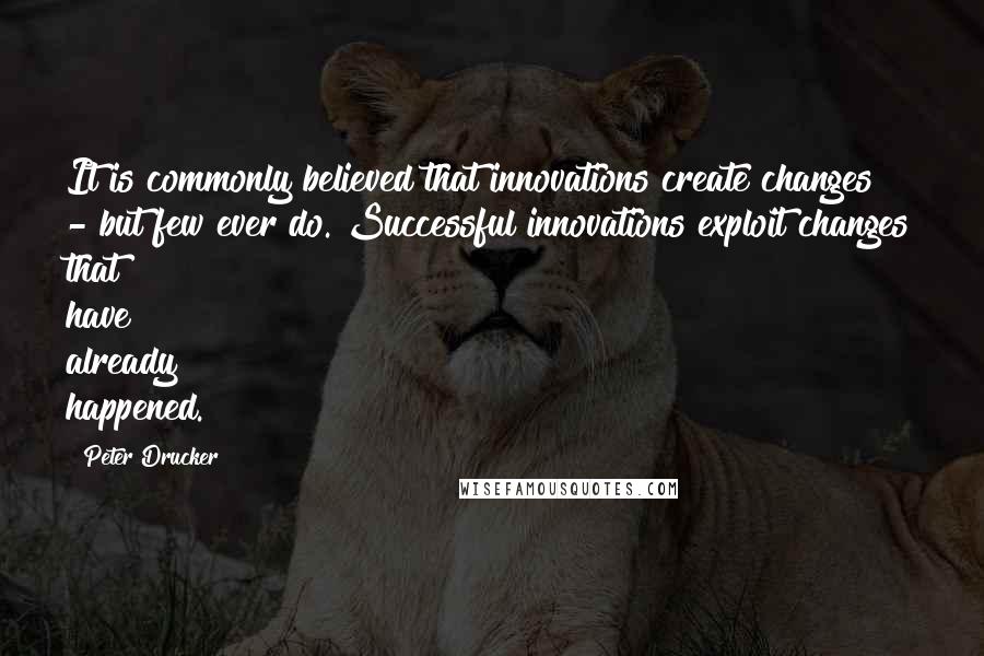 Peter Drucker Quotes: It is commonly believed that innovations create changes - but few ever do. Successful innovations exploit changes that have already happened.