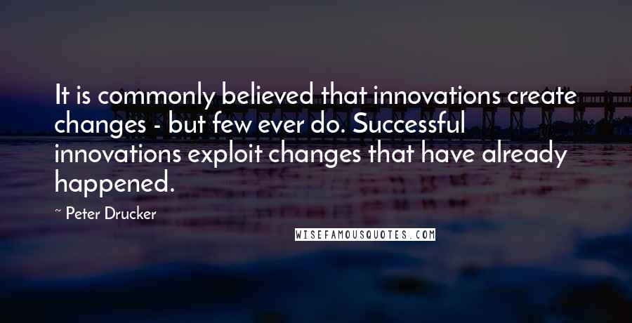 Peter Drucker Quotes: It is commonly believed that innovations create changes - but few ever do. Successful innovations exploit changes that have already happened.