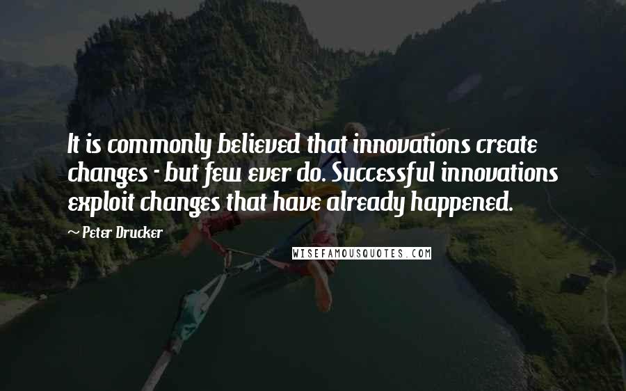Peter Drucker Quotes: It is commonly believed that innovations create changes - but few ever do. Successful innovations exploit changes that have already happened.