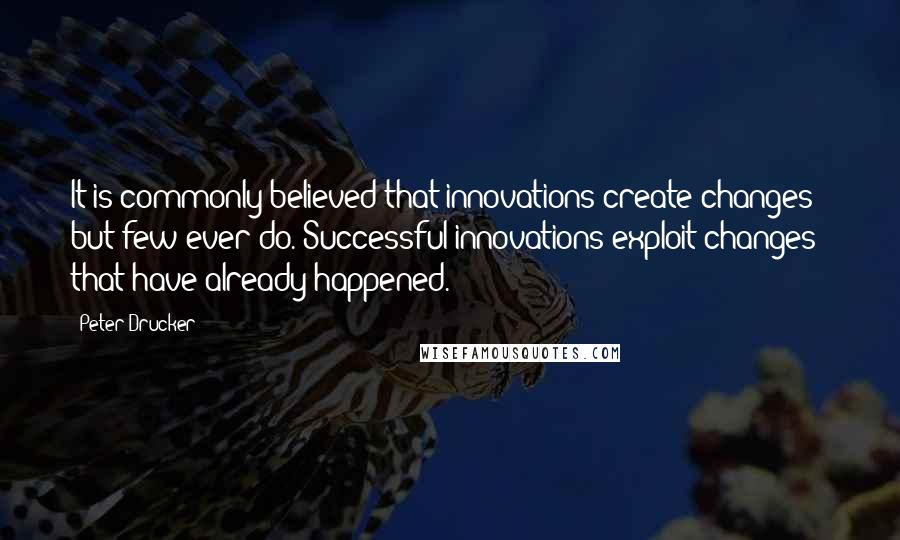 Peter Drucker Quotes: It is commonly believed that innovations create changes - but few ever do. Successful innovations exploit changes that have already happened.