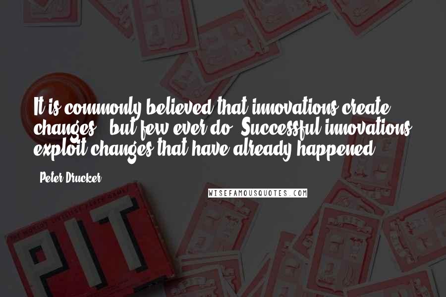 Peter Drucker Quotes: It is commonly believed that innovations create changes - but few ever do. Successful innovations exploit changes that have already happened.