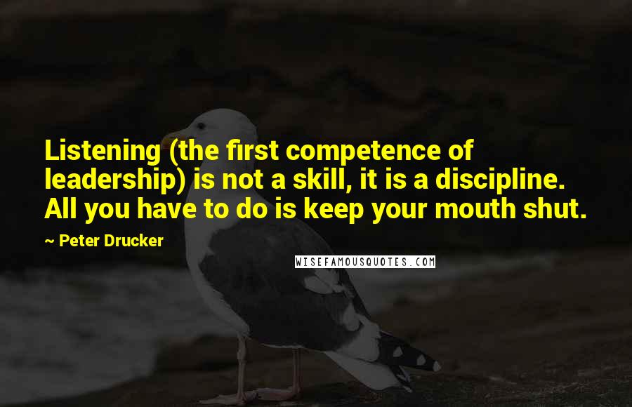 Peter Drucker Quotes: Listening (the first competence of leadership) is not a skill, it is a discipline. All you have to do is keep your mouth shut.