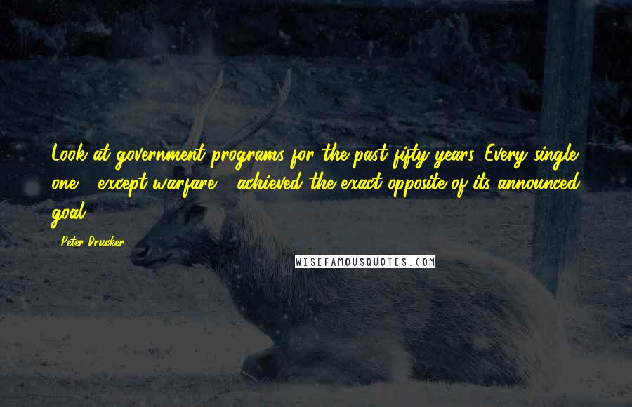 Peter Drucker Quotes: Look at government programs for the past fifty years. Every single one - except warfare - achieved the exact opposite of its announced goal.