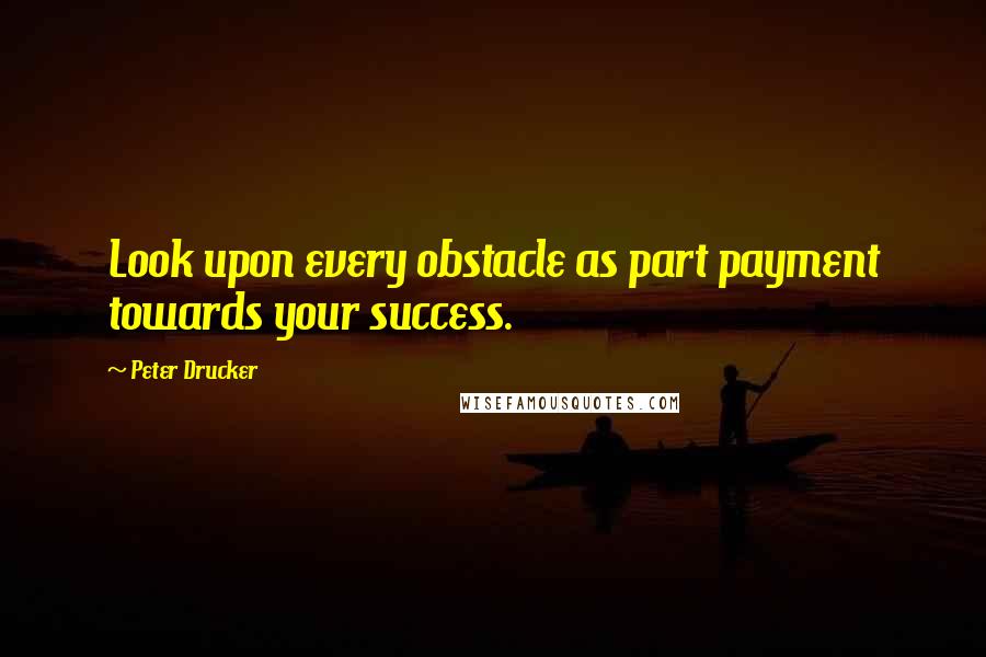 Peter Drucker Quotes: Look upon every obstacle as part payment towards your success.