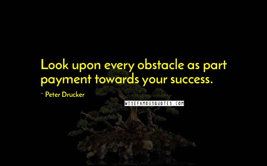 Peter Drucker Quotes: Look upon every obstacle as part payment towards your success.