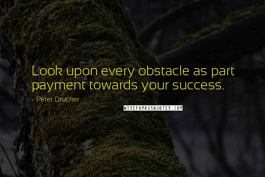 Peter Drucker Quotes: Look upon every obstacle as part payment towards your success.