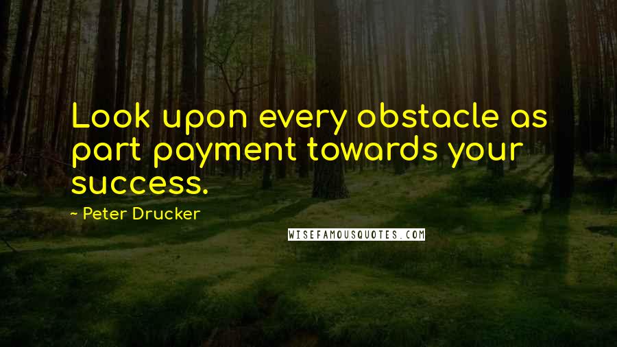 Peter Drucker Quotes: Look upon every obstacle as part payment towards your success.