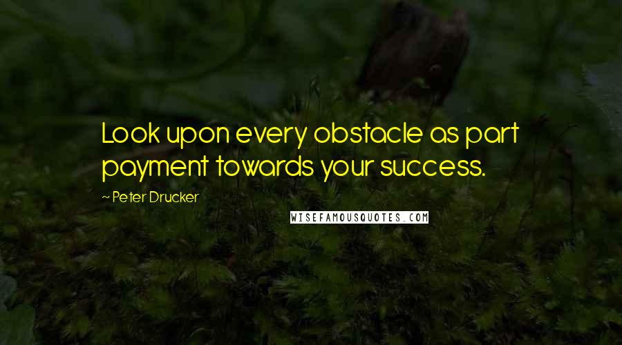 Peter Drucker Quotes: Look upon every obstacle as part payment towards your success.