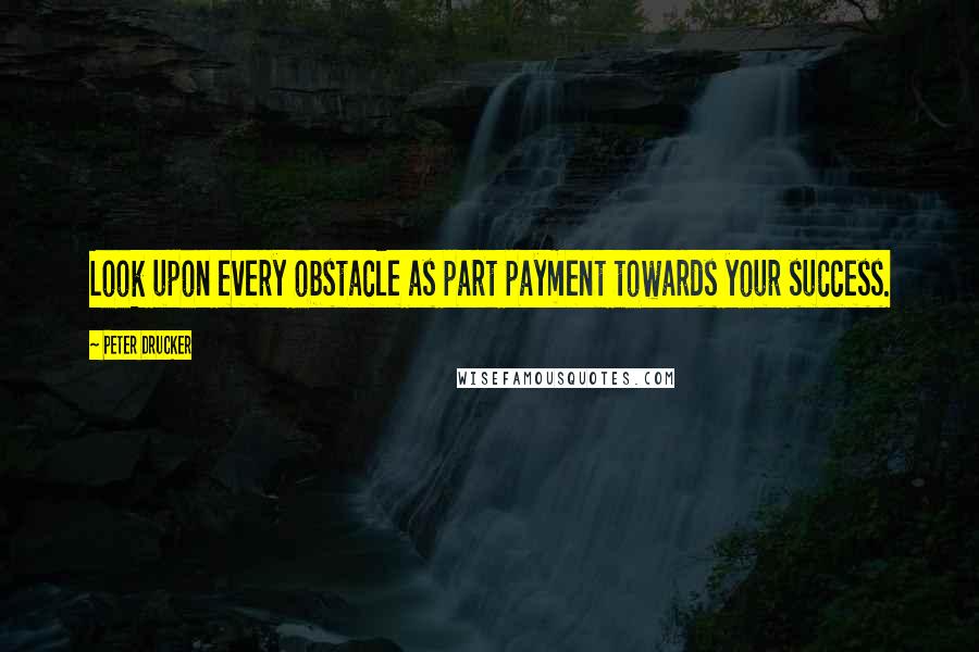 Peter Drucker Quotes: Look upon every obstacle as part payment towards your success.