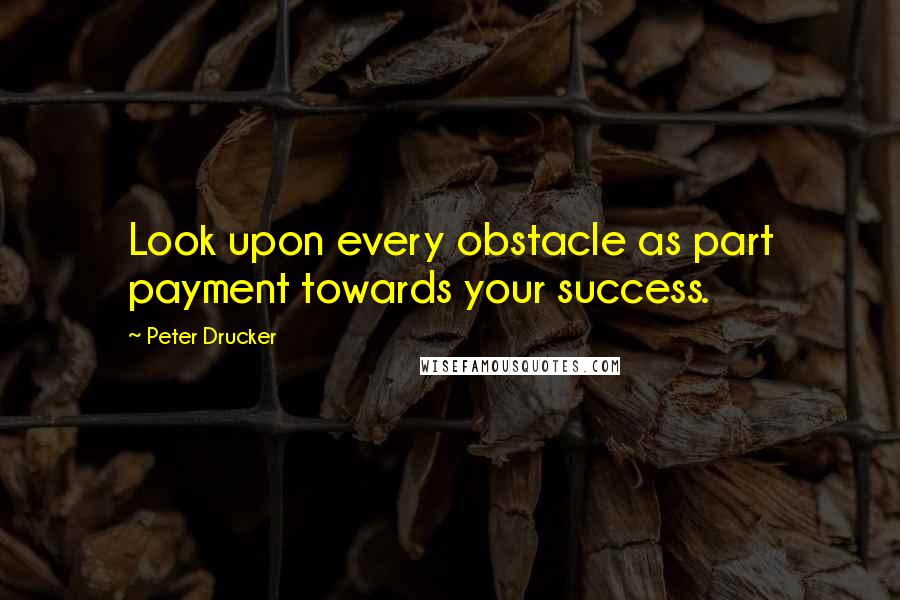 Peter Drucker Quotes: Look upon every obstacle as part payment towards your success.