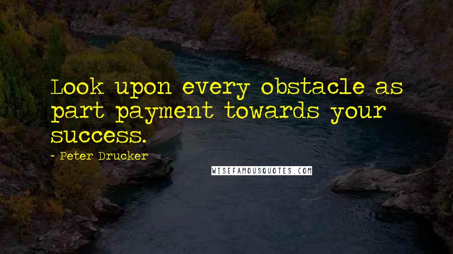 Peter Drucker Quotes: Look upon every obstacle as part payment towards your success.