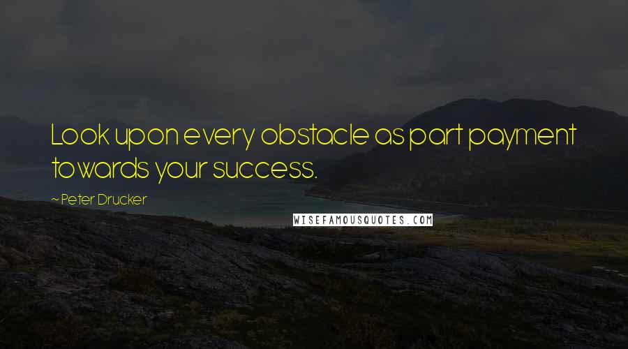 Peter Drucker Quotes: Look upon every obstacle as part payment towards your success.