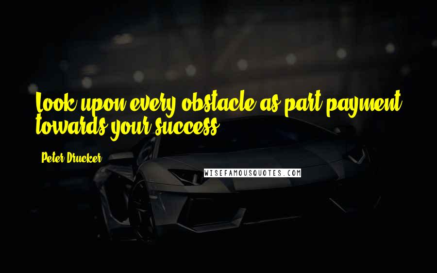 Peter Drucker Quotes: Look upon every obstacle as part payment towards your success.