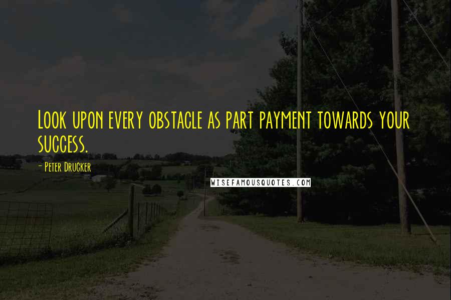 Peter Drucker Quotes: Look upon every obstacle as part payment towards your success.