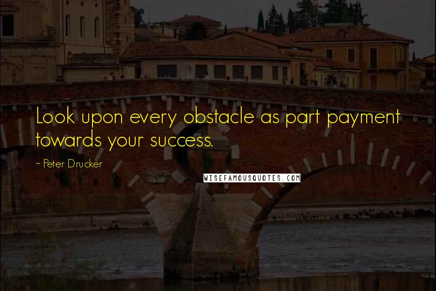 Peter Drucker Quotes: Look upon every obstacle as part payment towards your success.