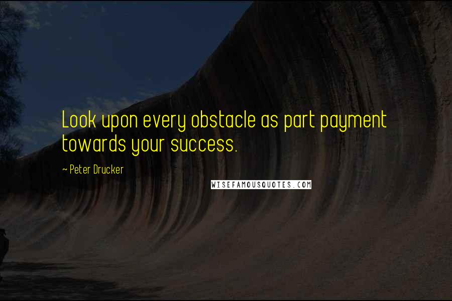 Peter Drucker Quotes: Look upon every obstacle as part payment towards your success.