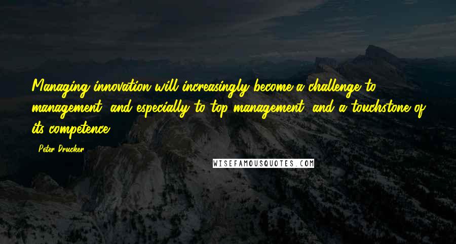 Peter Drucker Quotes: Managing innovation will increasingly become a challenge to management, and especially to top management, and a touchstone of its competence.