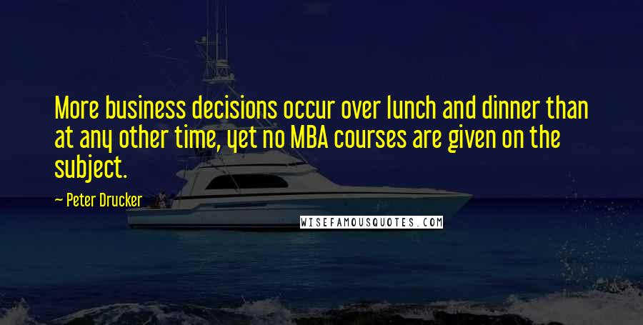 Peter Drucker Quotes: More business decisions occur over lunch and dinner than at any other time, yet no MBA courses are given on the subject.