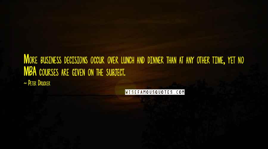 Peter Drucker Quotes: More business decisions occur over lunch and dinner than at any other time, yet no MBA courses are given on the subject.