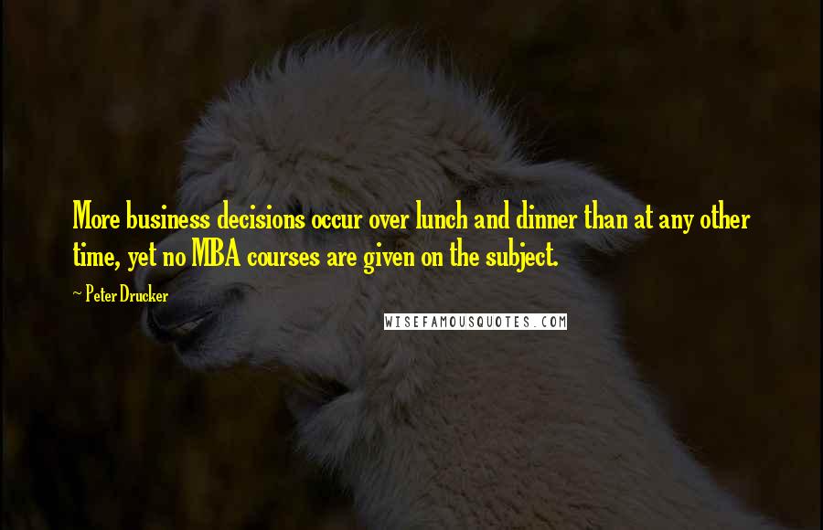 Peter Drucker Quotes: More business decisions occur over lunch and dinner than at any other time, yet no MBA courses are given on the subject.