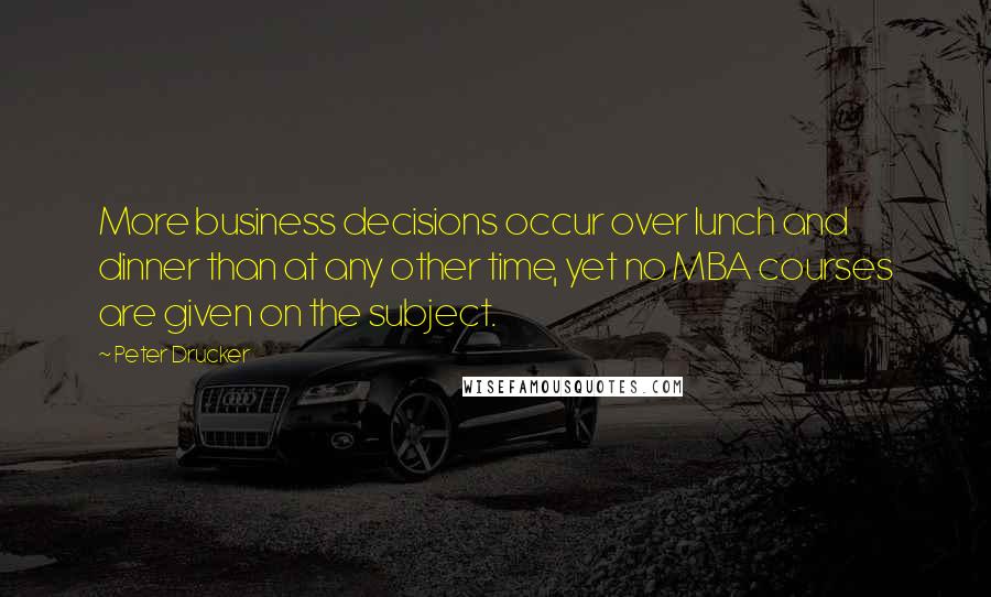 Peter Drucker Quotes: More business decisions occur over lunch and dinner than at any other time, yet no MBA courses are given on the subject.