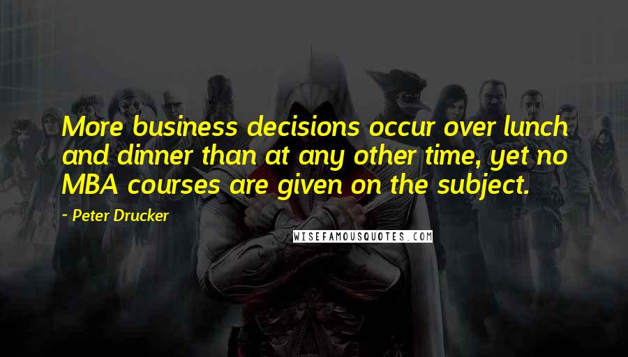 Peter Drucker Quotes: More business decisions occur over lunch and dinner than at any other time, yet no MBA courses are given on the subject.