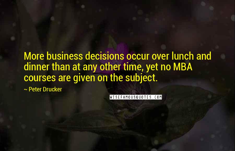 Peter Drucker Quotes: More business decisions occur over lunch and dinner than at any other time, yet no MBA courses are given on the subject.