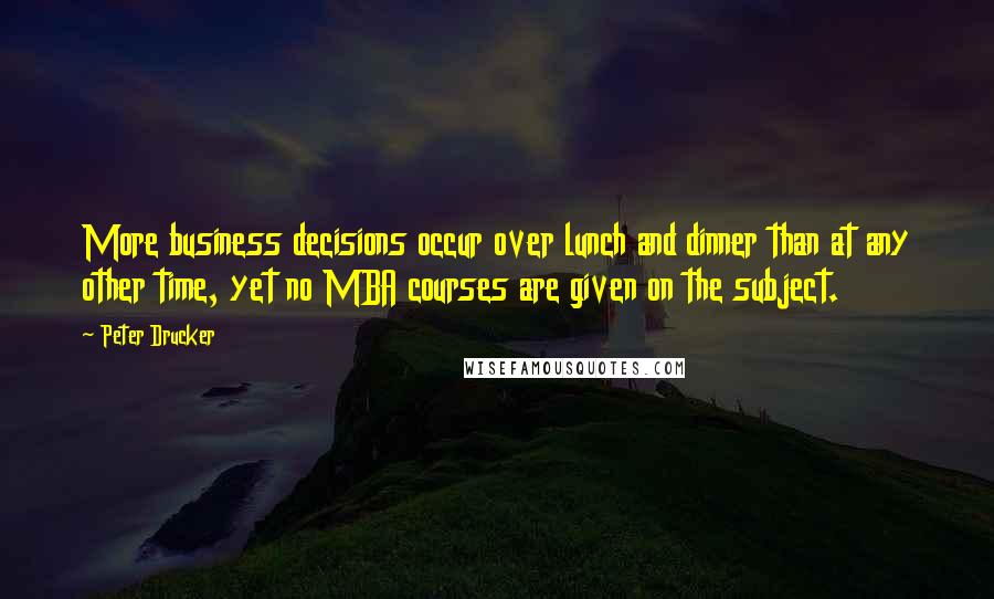 Peter Drucker Quotes: More business decisions occur over lunch and dinner than at any other time, yet no MBA courses are given on the subject.