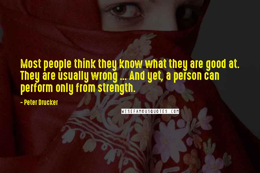 Peter Drucker Quotes: Most people think they know what they are good at. They are usually wrong ... And yet, a person can perform only from strength.