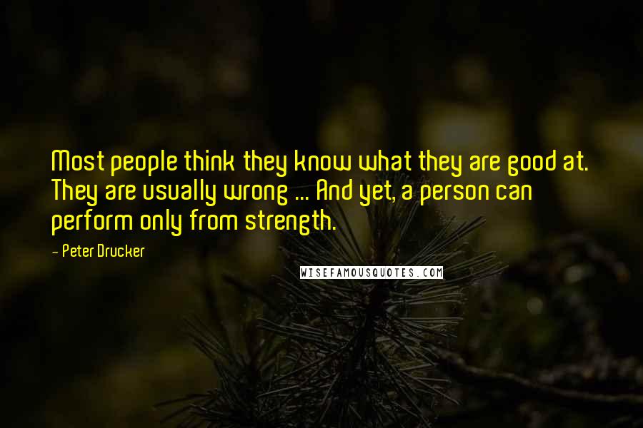 Peter Drucker Quotes: Most people think they know what they are good at. They are usually wrong ... And yet, a person can perform only from strength.