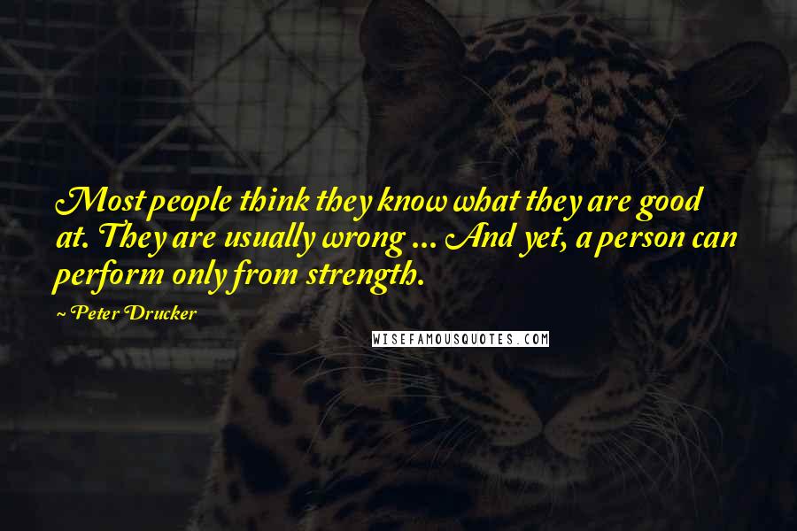 Peter Drucker Quotes: Most people think they know what they are good at. They are usually wrong ... And yet, a person can perform only from strength.