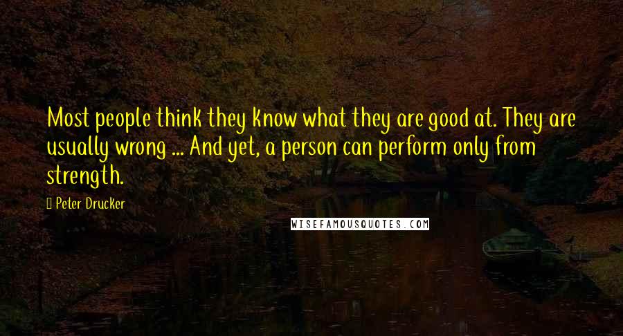 Peter Drucker Quotes: Most people think they know what they are good at. They are usually wrong ... And yet, a person can perform only from strength.