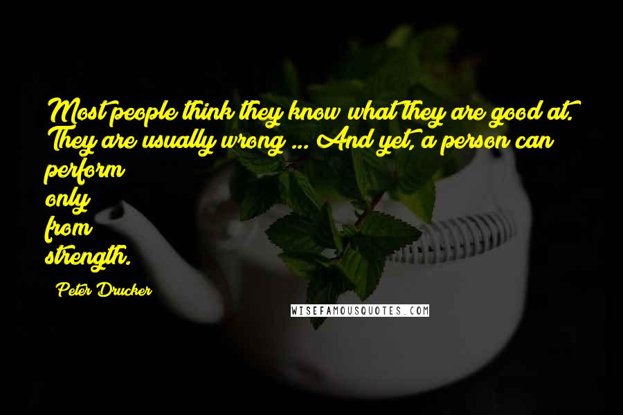 Peter Drucker Quotes: Most people think they know what they are good at. They are usually wrong ... And yet, a person can perform only from strength.