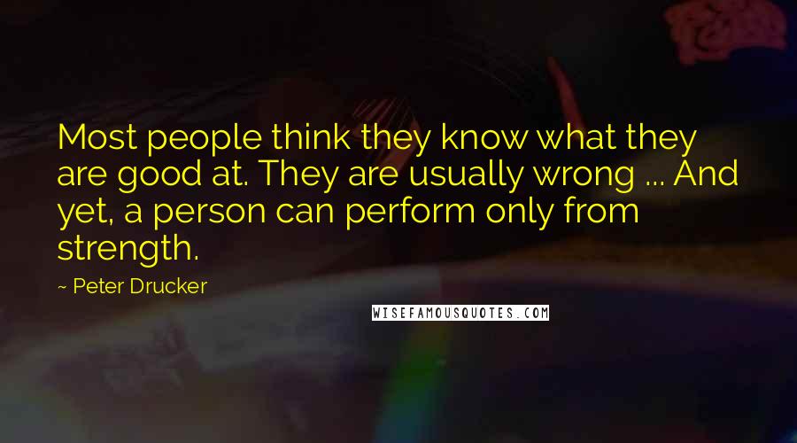 Peter Drucker Quotes: Most people think they know what they are good at. They are usually wrong ... And yet, a person can perform only from strength.