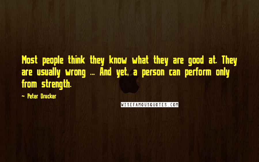 Peter Drucker Quotes: Most people think they know what they are good at. They are usually wrong ... And yet, a person can perform only from strength.